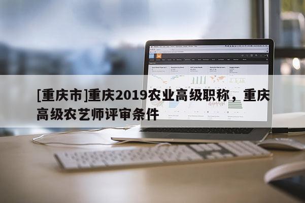 [重慶市]重慶2019農業高級職稱，重慶高級農藝師評審條件