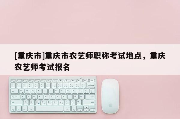 [重慶市]重慶市農藝師職稱考試地點，重慶農藝師考試報名