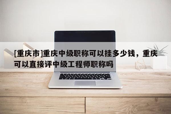 [重慶市]重慶中級職稱可以掛多少錢，重慶可以直接評中級工程師職稱嗎