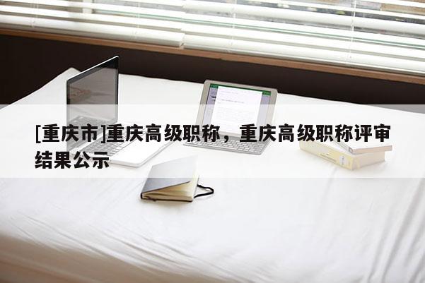[重慶市]重慶高級(jí)職稱，重慶高級(jí)職稱評(píng)審結(jié)果公示