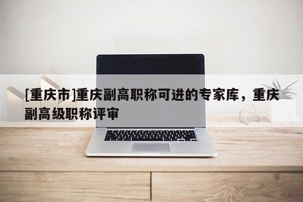 [重慶市]重慶副高職稱可進的專家庫，重慶副高級職稱評審