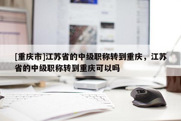 [重慶市]江蘇省的中級職稱轉到重慶，江蘇省的中級職稱轉到重慶可以嗎