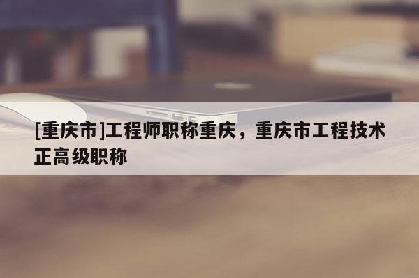 [重慶市]工程師職稱重慶，重慶市工程技術(shù)正高級(jí)職稱