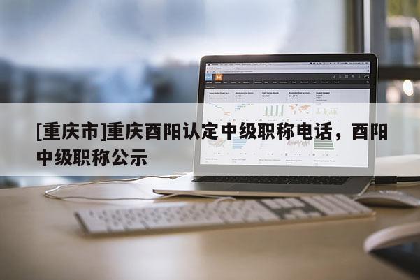 [重慶市]重慶酉陽認定中級職稱電話，酉陽中級職稱公示