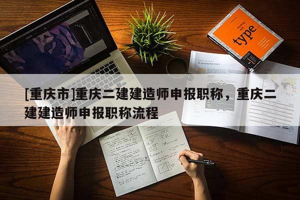 [重慶市]重慶二建建造師申報職稱，重慶二建建造師申報職稱流程