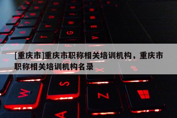[重慶市]重慶市職稱相關培訓機構，重慶市職稱相關培訓機構名錄
