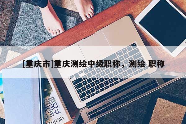 [重慶市]重慶測繪中級職稱，測繪 職稱
