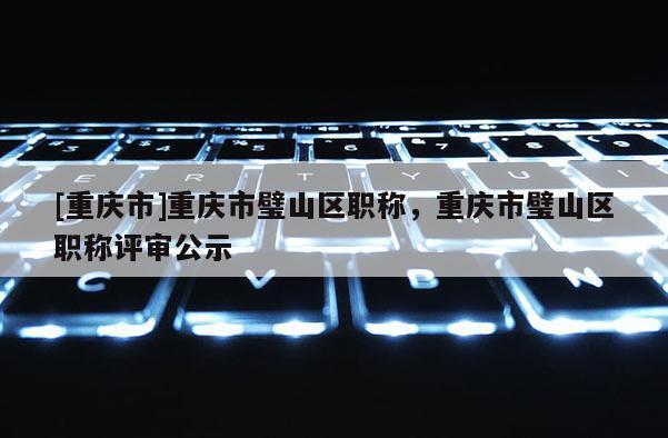 [重慶市]重慶市璧山區職稱，重慶市璧山區職稱評審公示