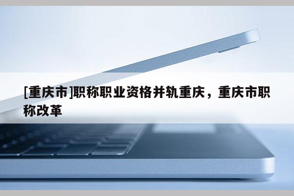 [重慶市]職稱職業資格并軌重慶，重慶市職稱改革