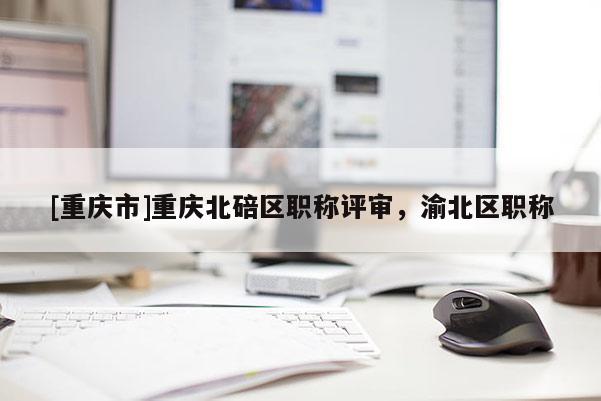 [重慶市]重慶北碚區(qū)職稱評(píng)審，渝北區(qū)職稱