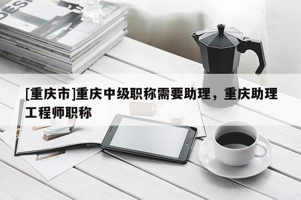 [重慶市]重慶中級職稱需要助理，重慶助理工程師職稱