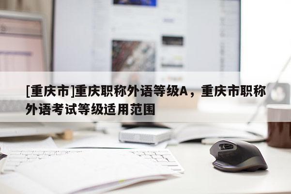 [重慶市]重慶職稱外語等級A，重慶市職稱外語考試等級適用范圍