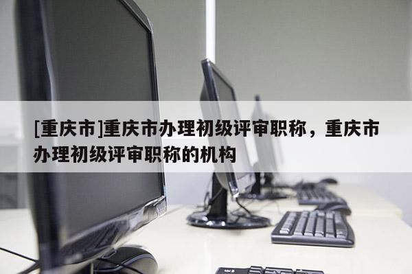 [重慶市]重慶市辦理初級評審職稱，重慶市辦理初級評審職稱的機構