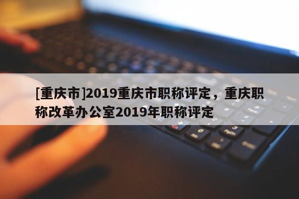 [重慶市]2019重慶市職稱評定，重慶職稱改革辦公室2019年職稱評定
