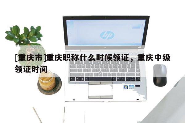 [重慶市]重慶職稱什么時候領證，重慶中級領證時間