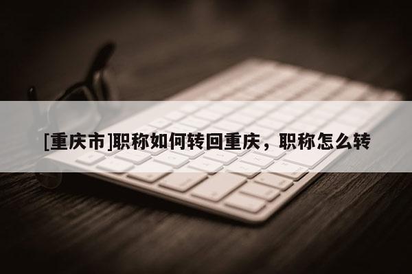 [重慶市]職稱如何轉回重慶，職稱怎么轉