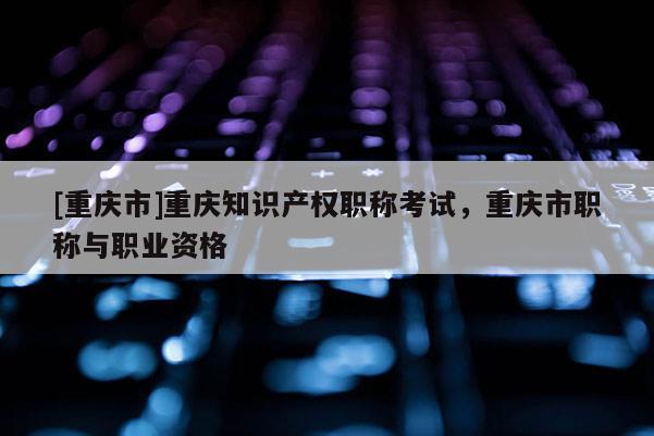 [重慶市]重慶知識產權職稱考試，重慶市職稱與職業資格