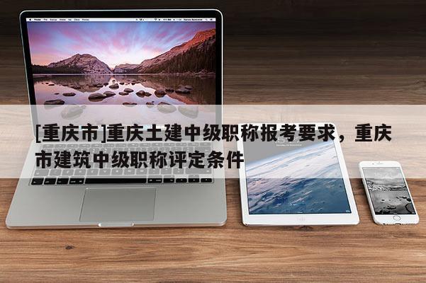 [重慶市]重慶土建中級職稱報考要求，重慶市建筑中級職稱評定條件