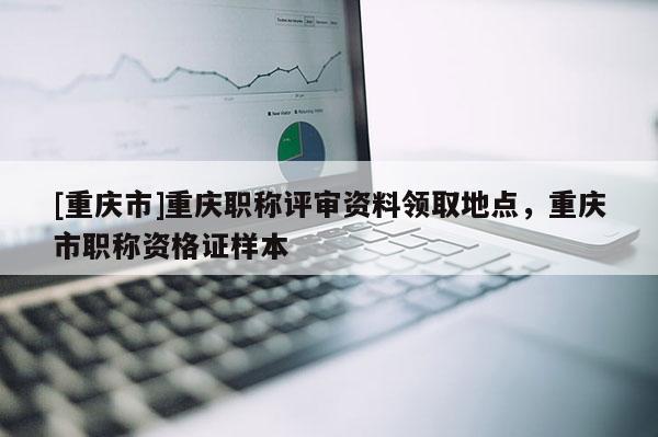 [重慶市]重慶職稱評審資料領取地點，重慶市職稱資格證樣本
