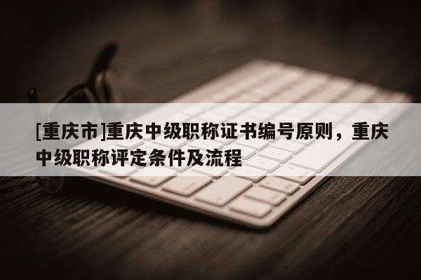[重慶市]重慶中級職稱證書編號原則，重慶中級職稱評定條件及流程