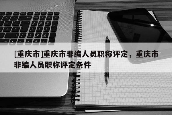 [重慶市]重慶市非編人員職稱評定，重慶市非編人員職稱評定條件