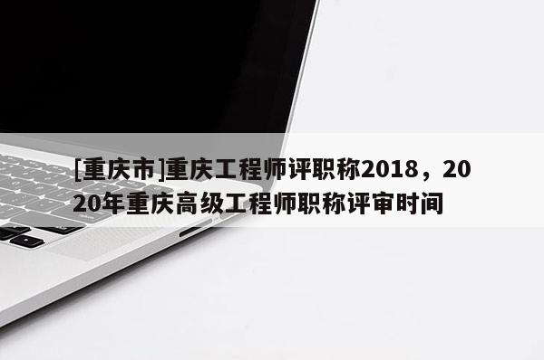 [重慶市]重慶工程師評職稱2018，2020年重慶高級工程師職稱評審時間