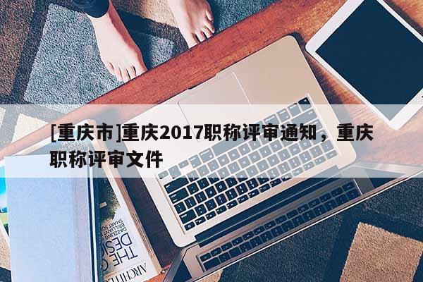 [重慶市]重慶2017職稱評(píng)審?fù)ㄖ貞c職稱評(píng)審文件