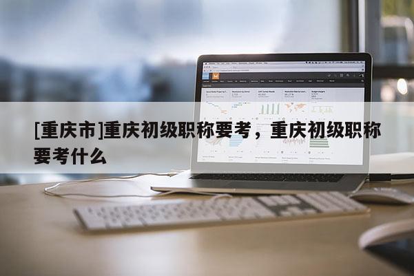 [重慶市]重慶初級(jí)職稱(chēng)要考，重慶初級(jí)職稱(chēng)要考什么
