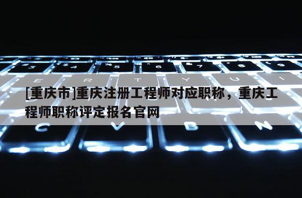 [重慶市]重慶注冊工程師對應職稱，重慶工程師職稱評定報名官網