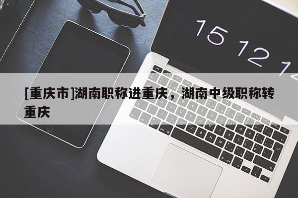 [重慶市]湖南職稱進重慶，湖南中級職稱轉重慶