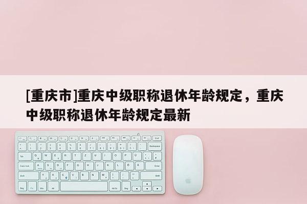 [重慶市]重慶中級職稱退休年齡規定，重慶中級職稱退休年齡規定最新