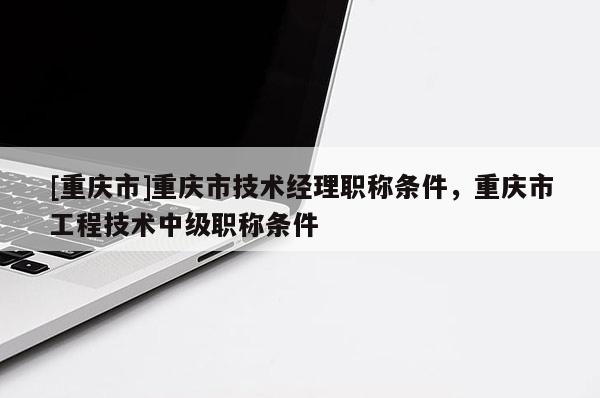 [重慶市]重慶市技術經理職稱條件，重慶市工程技術中級職稱條件