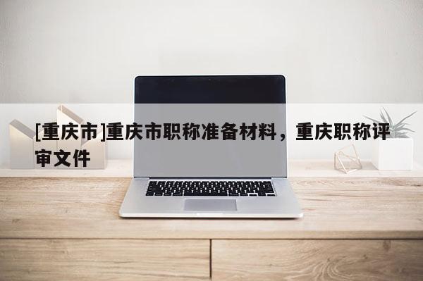 [重慶市]重慶市職稱準備材料，重慶職稱評審文件
