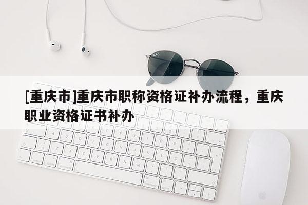 [重慶市]重慶市職稱資格證補辦流程，重慶職業資格證書補辦