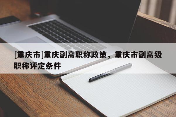 [重慶市]重慶副高職稱政策，重慶市副高級職稱評定條件