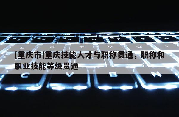 [重慶市]重慶技能人才與職稱貫通，職稱和職業(yè)技能等級貫通