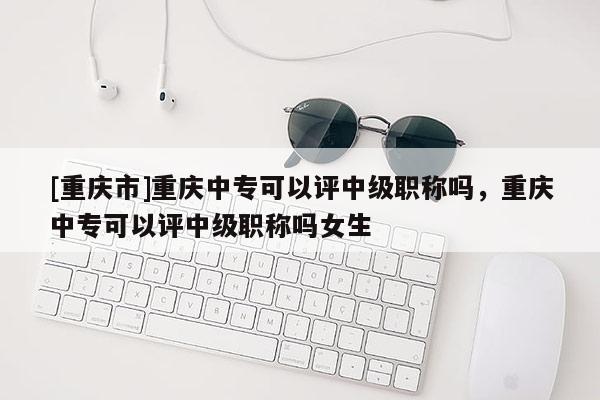 [重慶市]重慶中專可以評中級職稱嗎，重慶中專可以評中級職稱嗎女生