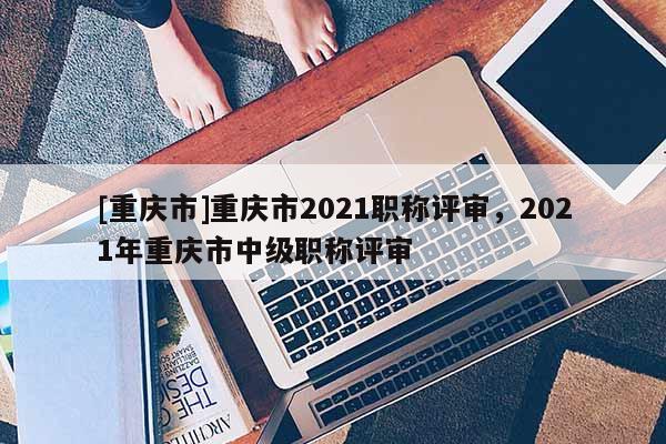 [重慶市]重慶市2021職稱評(píng)審，2021年重慶市中級(jí)職稱評(píng)審
