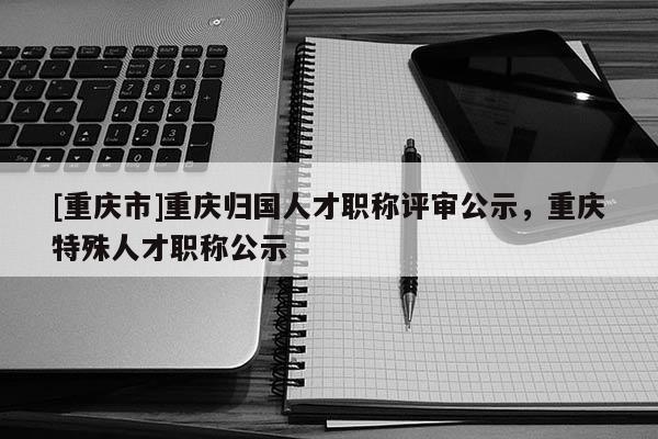 [重慶市]重慶歸國人才職稱評審公示，重慶特殊人才職稱公示