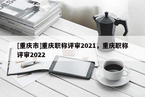 [重慶市]重慶職稱評審2021，重慶職稱評審2022