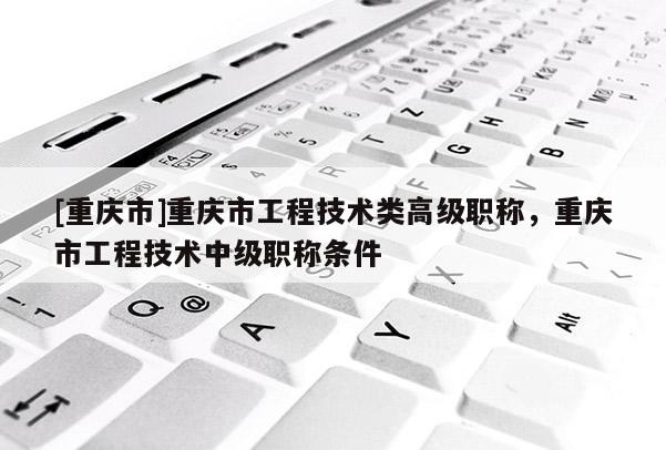 [重慶市]重慶市工程技術類高級職稱，重慶市工程技術中級職稱條件