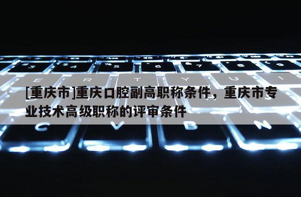 [重慶市]重慶口腔副高職稱條件，重慶市專業技術高級職稱的評審條件