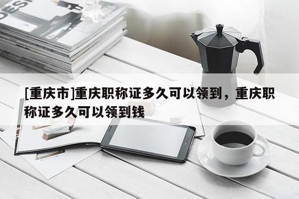 [重慶市]重慶職稱證多久可以領到，重慶職稱證多久可以領到錢