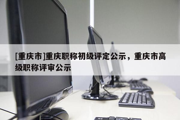 [重慶市]重慶職稱初級評定公示，重慶市高級職稱評審公示