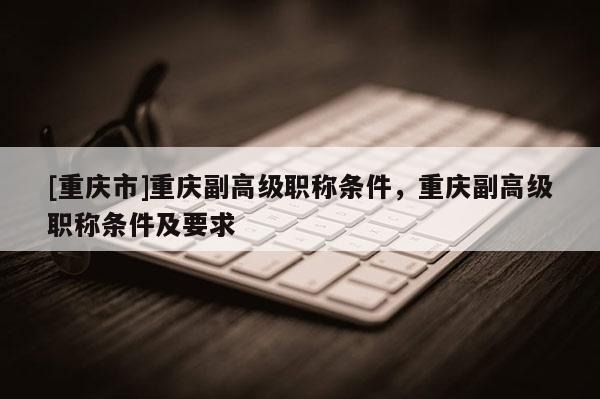 [重慶市]重慶副高級職稱條件，重慶副高級職稱條件及要求