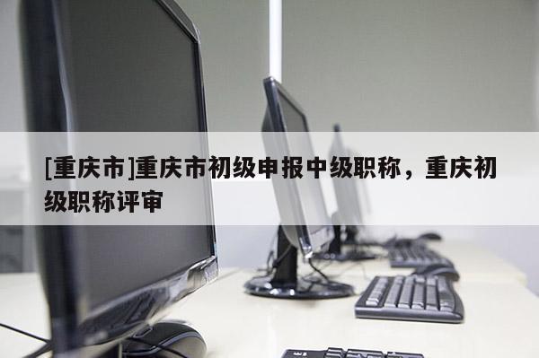 [重慶市]重慶市初級申報中級職稱，重慶初級職稱評審
