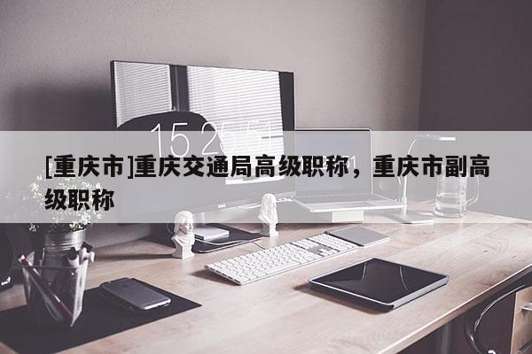 [重慶市]重慶交通局高級職稱，重慶市副高級職稱