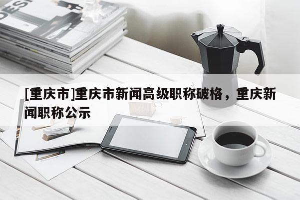 [重慶市]重慶市新聞高級職稱破格，重慶新聞職稱公示