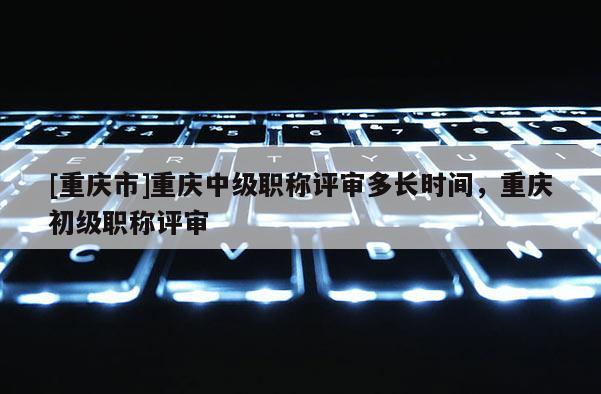 [重慶市]重慶中級職稱評審多長時(shí)間，重慶初級職稱評審