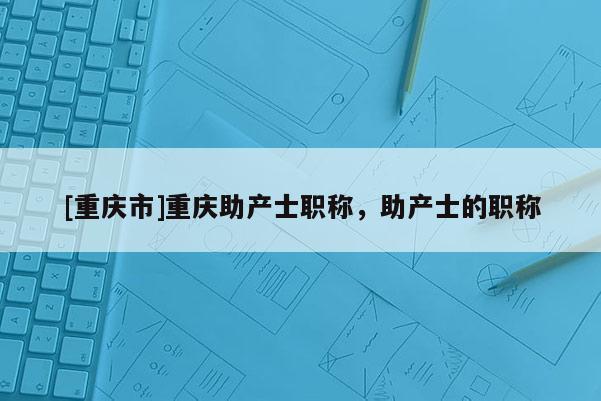 [重慶市]重慶助產(chǎn)士職稱，助產(chǎn)士的職稱